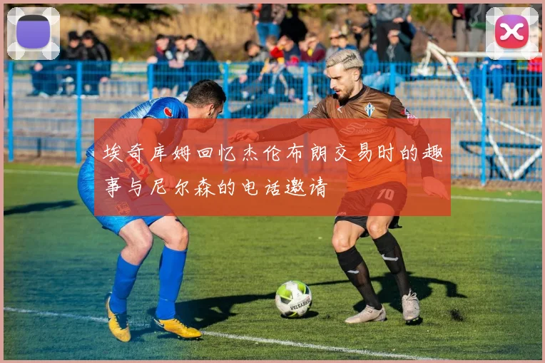 埃奇库姆回忆杰伦布朗交易时的趣事与尼尔森的电话邀请