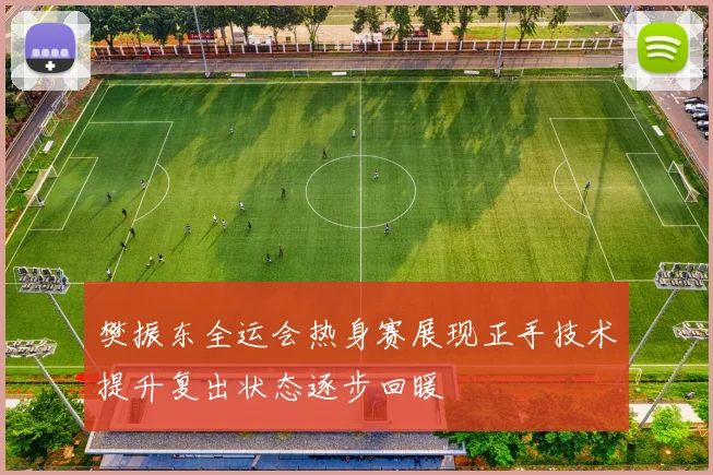 樊振东全运会热身赛展现正手技术提升复出状态逐步回暖