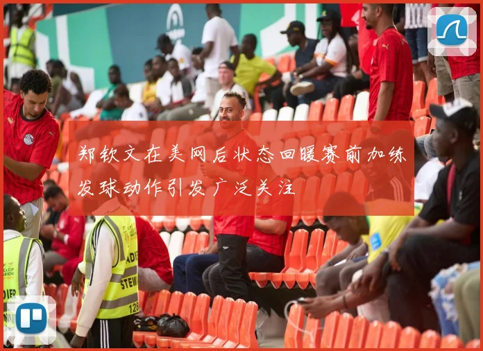 郑钦文在美网后状态回暖赛前加练发球动作引发广泛关注
