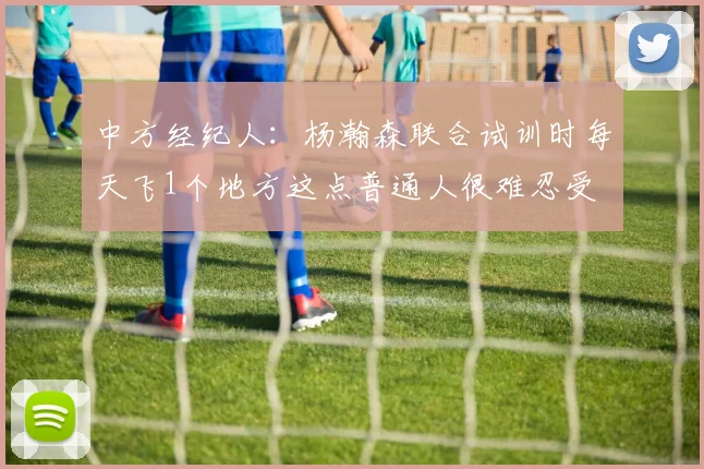 中方经纪人：杨瀚森联合试训时每天飞1个地方这点普通人很难忍受